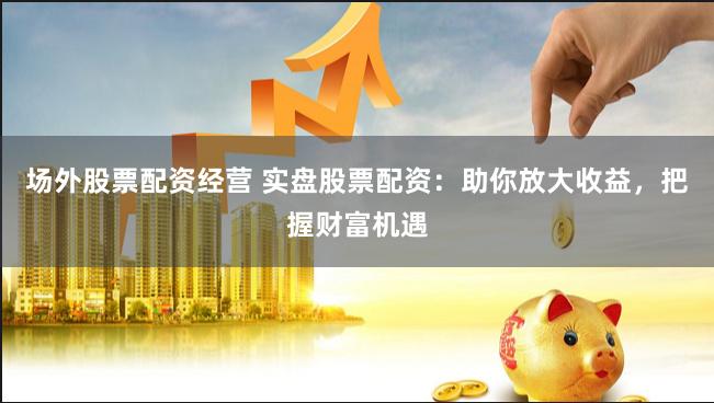 场外股票配资经营 实盘股票配资：助你放大收益，把握财富机遇