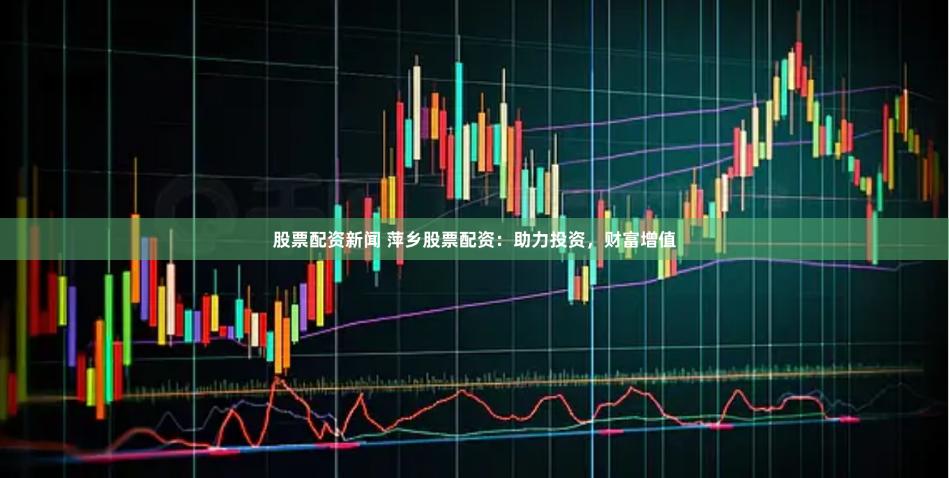 股票配资新闻 萍乡股票配资：助力投资，财富增值