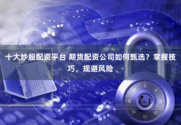 十大炒股配资平台 期货配资公司如何甄选？掌握技巧，规避风险