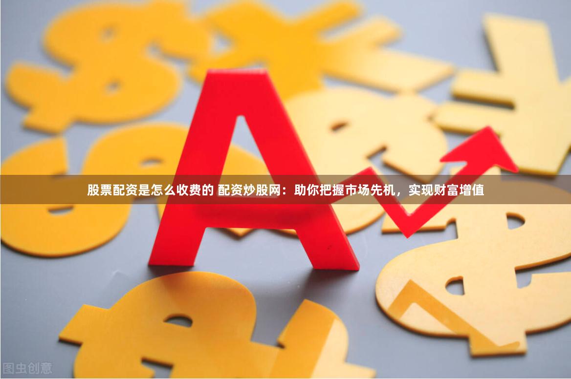 股票配资是怎么收费的 配资炒股网：助你把握市场先机，实现财富增值