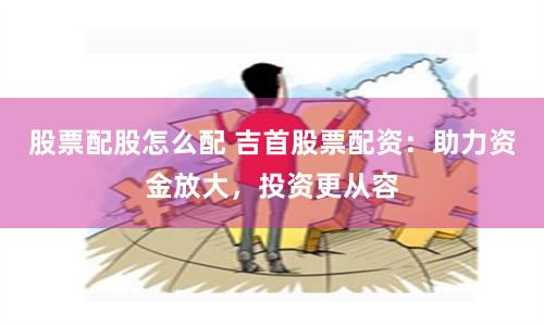 股票配股怎么配 吉首股票配资：助力资金放大，投资更从容