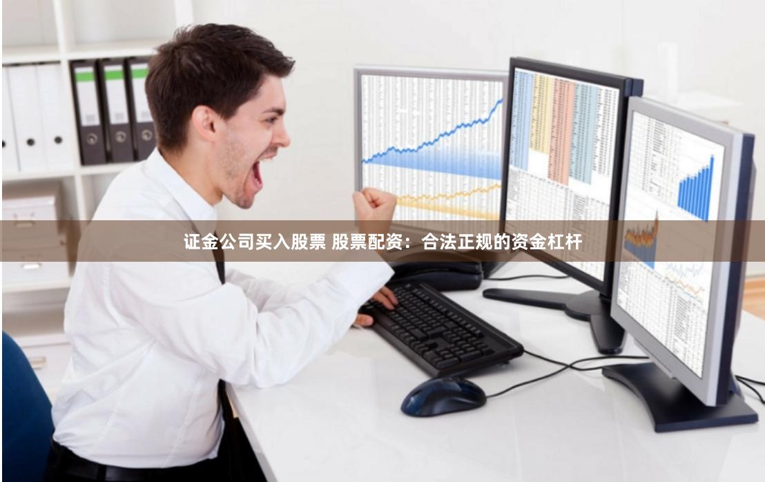 证金公司买入股票 股票配资：合法正规的资金杠杆