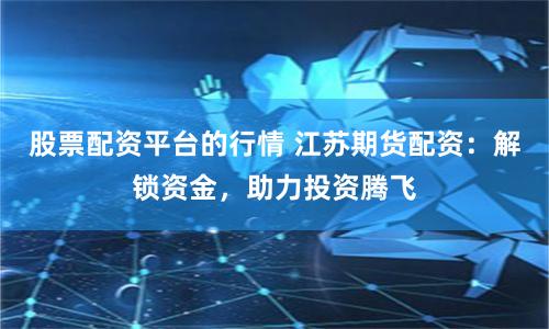 股票配资平台的行情 江苏期货配资：解锁资金，助力投资腾飞