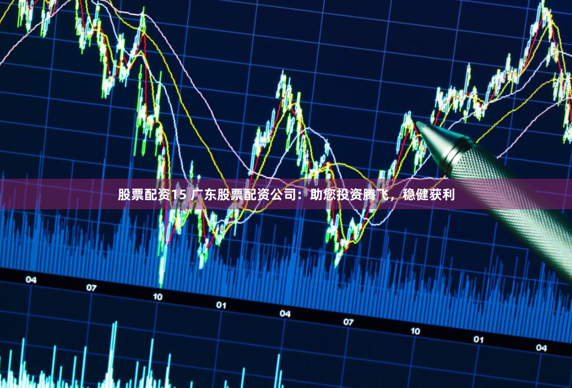股票配资15 广东股票配资公司：助您投资腾飞，稳健获利