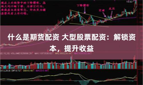 什么是期货配资 大型股票配资：解锁资本，提升收益