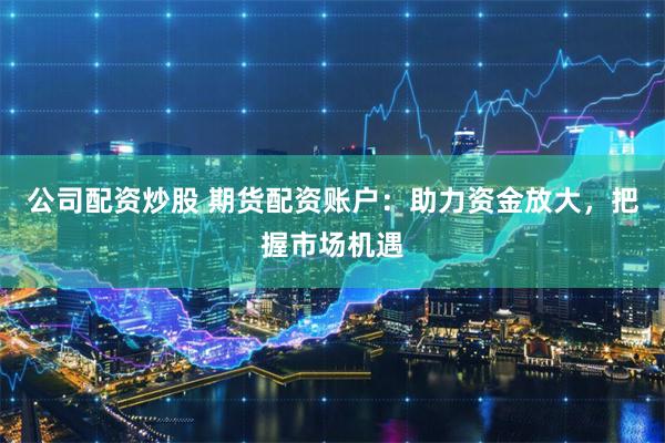 公司配资炒股 期货配资账户:助力资金放大,把握市场机遇