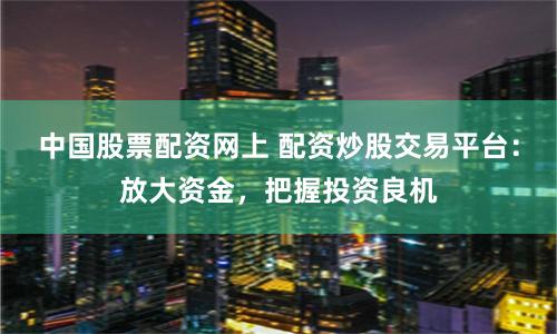 中国股票配资网上 配资炒股交易平台：放大资金，把握投资良机