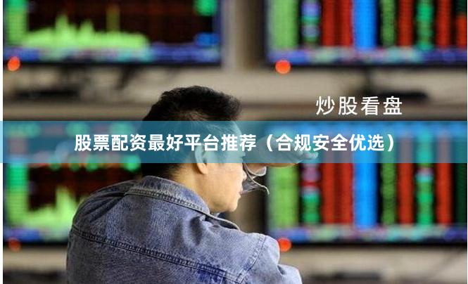 股票配资最好平台推荐（合规安全优选）